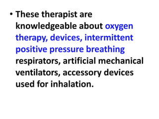 • These therapist are
knowledgeable about oxygen
therapy, devices, intermittent
positive pressure breathing
respirators, artificial mechanical
ventilators, accessory devices
used for inhalation.
 