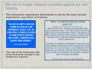 We can no longer measure ourselves against our own industry The Consumer experience benchmark is set by the best service experience  regardless of industry The rise of the Consumer will drive structural change in the  healthcare industry “ NO ONE IS HAPPY WITH THE AMERICAN HEALTH-CARE EXPERIENCE TODAY. IT IS AN EXPENSIVE, COMPLEX SYSTEM TO WHICH PEOPLE RESORT ONLY WHEN A PROBLEM HAS GROWN THREATENING.“ BUSINESSWEEK “ WHY I STARTED REVOLUTION HEALTH” POSTED ON 08:53AM (EST) ON 2006-12-21 AFTER LEAVING AOL, I THOUGHT LONG AND HARD ABOUT WHAT I SHOULD DO NEXT.  I FELT THAT HEALTH CARE WAS IN DIRE NEED OF TRANSFORMATIVE CHANGE, AND DECIDED TO BUILD ANOTHER COMPANY THAT COULD BE A CHANGE AGENT, WITH THE GOAL OF SHIFTING POWER INTO THE HANDS OF PEOPLE THEMSELVES.     I SEE THIS AS A BUSINESS OPPORTUNITY, TO BE SURE, AND WE'RE AIMING TO BUILD REVOLUTION HEALTH INTO A MAJOR COMPANY.  BUT I ALSO SEE THIS AS AN OPPORTUNITY TO DO SOME GOOD, BY TACKLING A HEALTH CARE SYSTEM THAT IS A MESS, IN THE WAY I KNOW BEST: BY BUILDING A COMPANY THAT CAN CHANGE THE WORLD. STEVE CASE, EX-AOL TIME WARNER 
