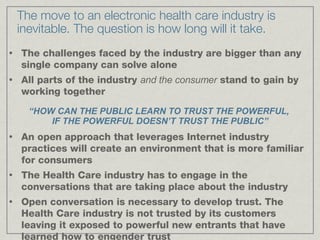 The move to an electronic health care industry is inevitable. The question is how long will it take. The challenges faced by the industry are bigger than any single company can solve alone All parts of the industry  and the consumer  stand to gain by working together An open approach that leverages Internet industry practices will create an environment that is more familiar for consumers The Health Care industry has to engage in the conversations that are taking place about the industry Open conversation is necessary to develop trust. The Health Care industry is not trusted by its customers leaving it exposed to powerful new entrants that have learned how to engender trust “ HOW CAN THE PUBLIC LEARN TO TRUST THE POWERFUL,  IF THE POWERFUL DOESN’T TRUST THE PUBLIC” 