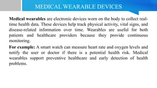 MEDICAL WEARABLE DEVICES
Medical wearables are electronic devices worn on the body to collect real-
time health data. These devices help track physical activity, vital signs, and
disease-related information over time. Wearables are useful for both
patients and healthcare providers because they provide continuous
monitoring.
For example: A smart watch can measure heart rate and oxygen levels and
notify the user or doctor if there is a potential health risk. Medical
wearables support preventive healthcare and early detection of health
problems.
 
