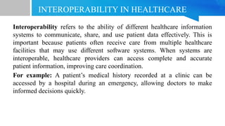 INTEROPERABILITY IN HEALTHCARE
Interoperability refers to the ability of different healthcare information
systems to communicate, share, and use patient data effectively. This is
important because patients often receive care from multiple healthcare
facilities that may use different software systems. When systems are
interoperable, healthcare providers can access complete and accurate
patient information, improving care coordination.
For example: A patient’s medical history recorded at a clinic can be
accessed by a hospital during an emergency, allowing doctors to make
informed decisions quickly.
 