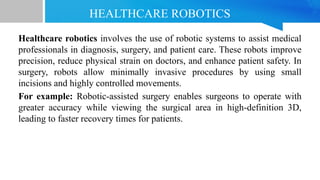HEALTHCARE ROBOTICS
Healthcare robotics involves the use of robotic systems to assist medical
professionals in diagnosis, surgery, and patient care. These robots improve
precision, reduce physical strain on doctors, and enhance patient safety. In
surgery, robots allow minimally invasive procedures by using small
incisions and highly controlled movements.
For example: Robotic-assisted surgery enables surgeons to operate with
greater accuracy while viewing the surgical area in high-definition 3D,
leading to faster recovery times for patients.
 