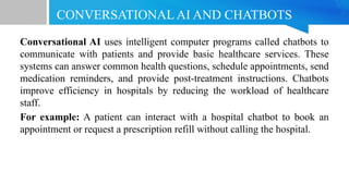 CONVERSATIONAL AI AND CHATBOTS
Conversational AI uses intelligent computer programs called chatbots to
communicate with patients and provide basic healthcare services. These
systems can answer common health questions, schedule appointments, send
medication reminders, and provide post-treatment instructions. Chatbots
improve efficiency in hospitals by reducing the workload of healthcare
staff.
For example: A patient can interact with a hospital chatbot to book an
appointment or request a prescription refill without calling the hospital.
 