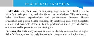 HEALTH DATAANALYTICS
Health data analytics involves analyzing large amounts of health data to
identify trends, patterns, and risk factors in populations. This technology
helps healthcare organizations and governments improve disease
prevention and public health planning. By analyzing data from hospitals,
clinics, and wearable devices, health professionals can predict disease
outbreaks and improve treatment strategies.
For example: Data analytics can be used to identify communities at higher
risk of diabetes, allowing early intervention programs to be implemented.
 