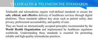 TELEHEALTH & TELEMEDICINE STANDARDS
Telehealth and telemedicine require well-defined standards to ensure the
safe, ethical, and effective delivery of healthcare services through digital
platforms. These standards address key areas such as patient safety, data
privacy, professional accountability, and quality of care.
They are based on internationally accepted principles recommended by the
World Health Organization and implemented by healthcare regulators
worldwide. Understanding these standards is essential for promoting
reliable and high-quality telemedicine practices.
 