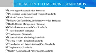 TELEHEALTH & TELEMEDICINE STANDARDS
 Licensing and Accreditation Standards
 Professional Competency and Training Standards
 Patient Consent Standards
 Privacy, Confidentiality, and Data Protection Standards
 Health Record Management Standards
 Clinical Assessment and Care Standards
 Teleconsultation Standards
 Telediagnosis Standards
 Remote Patient Monitoring Standards
 Mobile Health (mHealth) Standards
 Telerobotics and Robot-Assisted Care Standards
 Telepharmacy Standards
 Quality Assurance and Performance Standards
 