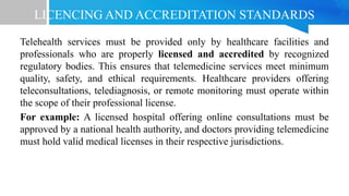 LICENCING AND ACCREDITATION STANDARDS
Telehealth services must be provided only by healthcare facilities and
professionals who are properly licensed and accredited by recognized
regulatory bodies. This ensures that telemedicine services meet minimum
quality, safety, and ethical requirements. Healthcare providers offering
teleconsultations, telediagnosis, or remote monitoring must operate within
the scope of their professional license.
For example: A licensed hospital offering online consultations must be
approved by a national health authority, and doctors providing telemedicine
must hold valid medical licenses in their respective jurisdictions.
 