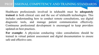 PROFESSIONAL COMPETENCY AND TRAINING STANDARDS
Healthcare professionals involved in telehealth must be adequately
trained in both clinical care and the use of telehealth technologies. This
includes understanding how to conduct remote consultations, use digital
diagnostic tools, and manage patient communication effectively.
Continuous professional development is encouraged to keep providers
updated on best practices.
For example: A physician conducting video consultations should be
trained in virtual patient assessment and digital documentation to ensure
safe and effective care.
 