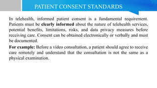 PATIENT CONSENT STANDARDS
In telehealth, informed patient consent is a fundamental requirement.
Patients must be clearly informed about the nature of telehealth services,
potential benefits, limitations, risks, and data privacy measures before
receiving care. Consent can be obtained electronically or verbally and must
be documented.
For example: Before a video consultation, a patient should agree to receive
care remotely and understand that the consultation is not the same as a
physical examination.
 