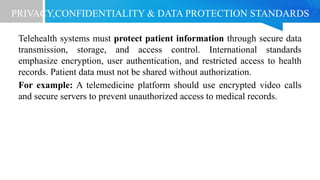 PRIVACY,CONFIDENTIALITY & DATA PROTECTION STANDARDS
Telehealth systems must protect patient information through secure data
transmission, storage, and access control. International standards
emphasize encryption, user authentication, and restricted access to health
records. Patient data must not be shared without authorization.
For example: A telemedicine platform should use encrypted video calls
and secure servers to prevent unauthorized access to medical records.
 
