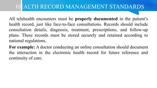 HEALTH RECORD MANAGEMENT STANDARDS
All telehealth encounters must be properly documented in the patient’s
health record, just like face-to-face consultations. Records should include
consultation details, diagnosis, treatment, prescriptions, and follow-up
plans. These records must be stored securely and retained according to
national regulations.
For example: A doctor conducting an online consultation should document
the interaction in the electronic health record for future reference and
continuity of care.
 