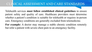 CLINICAL ASSESSMENT AND CARE STANDARDS
Telehealth services must follow established clinical guidelines to ensure
patient safety and quality of care. Healthcare providers must determine
whether a patient’s condition is suitable for telehealth or requires in-person
care. Emergency conditions are generally excluded from telemedicine.
For example: A doctor may manage a stable chronic condition remotely
but refer a patient with severe chest pain to an emergency facility.
 