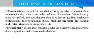 TELECONSULTATION STANDARDS
Teleconsultations should be conducted using reliable communication
technologies that allow clear audio and video interaction. Patient identity
must be verified, and consultations should be led by qualified healthcare
professionals. Teleconsultations should maintain the same professional
and ethical standards as in-person visits.
For example: A patient may consult a doctor via a secure video platform to
discuss symptoms and receive medical advice.
 