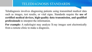 TELEDIAGNOSIS STANDARDS
Telediagnosis involves diagnosing patients using transmitted medical data
such as images, test results, or vital signs. Standards require the use of
certified medical devices, high-quality data transmission, and qualified
professionals to interpret the information.
For example: A radiologist may analyze X-ray images sent electronically
from a remote clinic to make a diagnosis.
 