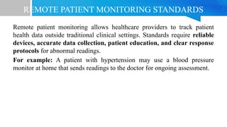 REMOTE PATIENT MONITORING STANDARDS
Remote patient monitoring allows healthcare providers to track patient
health data outside traditional clinical settings. Standards require reliable
devices, accurate data collection, patient education, and clear response
protocols for abnormal readings.
For example: A patient with hypertension may use a blood pressure
monitor at home that sends readings to the doctor for ongoing assessment.
 