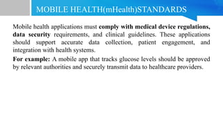 MOBILE HEALTH(mHealth)STANDARDS
Mobile health applications must comply with medical device regulations,
data security requirements, and clinical guidelines. These applications
should support accurate data collection, patient engagement, and
integration with health systems.
For example: A mobile app that tracks glucose levels should be approved
by relevant authorities and securely transmit data to healthcare providers.
 