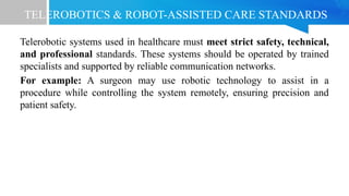 TELEROBOTICS & ROBOT-ASSISTED CARE STANDARDS
Telerobotic systems used in healthcare must meet strict safety, technical,
and professional standards. These systems should be operated by trained
specialists and supported by reliable communication networks.
For example: A surgeon may use robotic technology to assist in a
procedure while controlling the system remotely, ensuring precision and
patient safety.
 