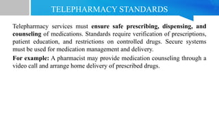 TELEPHARMACY STANDARDS
Telepharmacy services must ensure safe prescribing, dispensing, and
counseling of medications. Standards require verification of prescriptions,
patient education, and restrictions on controlled drugs. Secure systems
must be used for medication management and delivery.
For example: A pharmacist may provide medication counseling through a
video call and arrange home delivery of prescribed drugs.
 