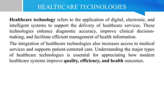 HEALTHCARE TECHNOLOGIES
Healthcare technology refers to the application of digital, electronic, and
intelligent systems to support the delivery of healthcare services. These
technologies enhance diagnostic accuracy, improve clinical decision-
making, and facilitate efficient management of health information.
The integration of healthcare technologies also increases access to medical
services and supports patient-centered care. Understanding the major types
of healthcare technologies is essential for appreciating how modern
healthcare systems improve quality, efficiency, and health outcomes.
 
