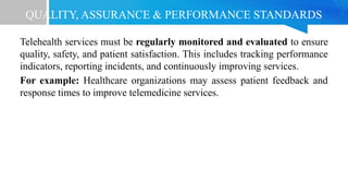 QUALITY, ASSURANCE & PERFORMANCE STANDARDS
Telehealth services must be regularly monitored and evaluated to ensure
quality, safety, and patient satisfaction. This includes tracking performance
indicators, reporting incidents, and continuously improving services.
For example: Healthcare organizations may assess patient feedback and
response times to improve telemedicine services.
 