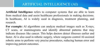 ARTIFICIAL INTELLIGENCE (AI)
Artificial Intelligence refers to computer systems that are able to learn
from medical data and assist healthcare professionals in making decisions.
In healthcare, AI is widely used in diagnosis, treatment planning, and
research.
For example: AI algorithms can analyze medical images such as X-rays,
CT scans, or mammograms and identify abnormal patterns that may
indicate diseases like cancer. This helps doctors detect illnesses earlier and
faster. AI is also used in robotic surgery, where surgeons control AI-assisted
robotic arms to perform very precise procedures, reducing human error and
improving patient outcomes.
 