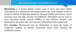 BLOCKCHAIN TECHNOLOGY
Blockchain is a secure digital system used to store and share health
information in a transparent and tamper-proof way. Each medical record is
stored as a block of data that cannot be changed without permission, which
increases trust and data security. In healthcare, blockchain can be used to
store electronic health records (EHRs) so that patients, doctors, and
pharmacists can access the same accurate information when authorized.
For example: Pharmacists can use blockchain to track the origin of
medicines, helping to prevent counterfeit drugs from entering the
healthcare system.
 
