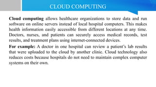 CLOUD COMPUTING
Cloud computing allows healthcare organizations to store data and run
software on online servers instead of local hospital computers. This makes
health information easily accessible from different locations at any time.
Doctors, nurses, and patients can securely access medical records, test
results, and treatment plans using internet-connected devices.
For example: A doctor in one hospital can review a patient’s lab results
that were uploaded to the cloud by another clinic. Cloud technology also
reduces costs because hospitals do not need to maintain complex computer
systems on their own.
 