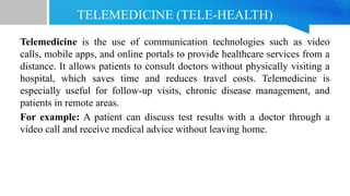 TELEMEDICINE (TELE-HEALTH)
Telemedicine is the use of communication technologies such as video
calls, mobile apps, and online portals to provide healthcare services from a
distance. It allows patients to consult doctors without physically visiting a
hospital, which saves time and reduces travel costs. Telemedicine is
especially useful for follow-up visits, chronic disease management, and
patients in remote areas.
For example: A patient can discuss test results with a doctor through a
video call and receive medical advice without leaving home.
 