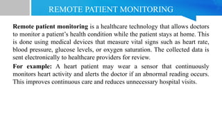 REMOTE PATIENT MONITORING
Remote patient monitoring is a healthcare technology that allows doctors
to monitor a patient’s health condition while the patient stays at home. This
is done using medical devices that measure vital signs such as heart rate,
blood pressure, glucose levels, or oxygen saturation. The collected data is
sent electronically to healthcare providers for review.
For example: A heart patient may wear a sensor that continuously
monitors heart activity and alerts the doctor if an abnormal reading occurs.
This improves continuous care and reduces unnecessary hospital visits.
 