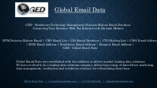 Global Email Data | www.globalemaildata.com | +1 (716) 226-6422 | info@globalemaildata.com
Global Email Data
Global Email Data was established with the ambition to deliver market-leading data solutions.
We have evolved to be a leading data solutions company, delivering a range of data-driven marketing,
data management, verification and validation solutions for a flourishing client base.
GED - Healthcare Technology Management Decision Makers Email Database
Connecting Your Business With Top Executives & Decision Makers
HTM Decision Makers Email | CEO Email List | CIO Email Database | CTO Mailing List | CISO Email Address
| HTM Email Address | Healthcare Email Address | Hospital Email Address |
GED - Global Email Data
 