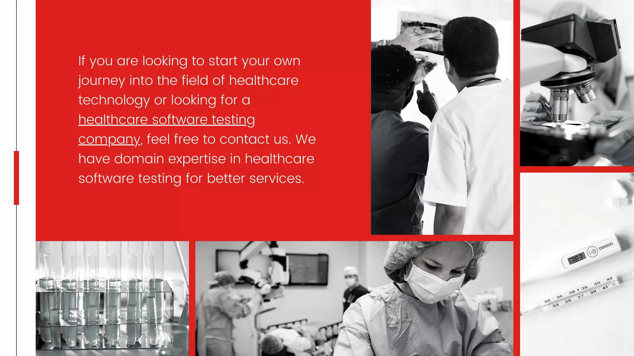 If you are looking to start your own
journey into the field of healthcare
technology or looking for a
healthcare software testing
company, feel free to contact us. We
have domain expertise in healthcare
software testing for better services.
 