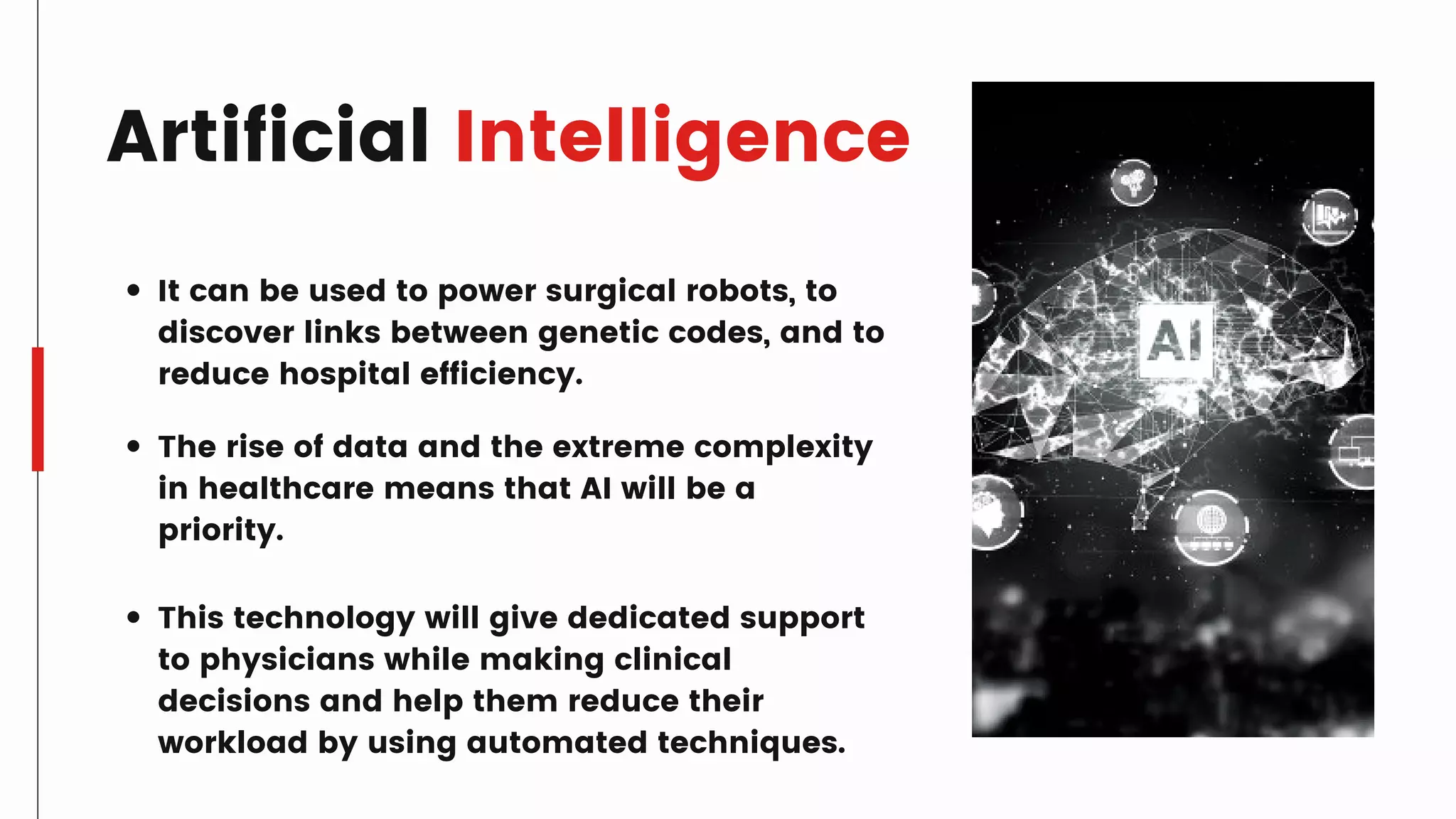 Artificial Intelligence
It can be used to power surgical robots, to
discover links between genetic codes, and to
reduce hospital efficiency.
The rise of data and the extreme complexity
in healthcare means that AI will be a
priority.
This technology will give dedicated support
to physicians while making clinical
decisions and help them reduce their
workload by using automated techniques.
 