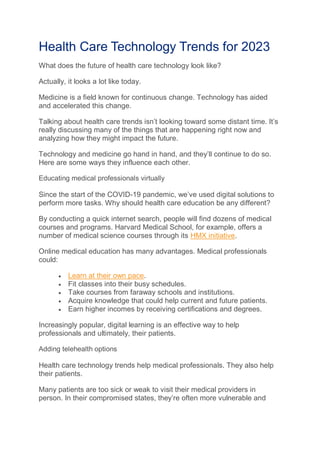 Health Care Technology Trends for 2023
What does the future of health care technology look like?
Actually, it looks a lot like today.
Medicine is a field known for continuous change. Technology has aided
and accelerated this change.
Talking about health care trends isn’t looking toward some distant time. It’s
really discussing many of the things that are happening right now and
analyzing how they might impact the future.
Technology and medicine go hand in hand, and they’ll continue to do so.
Here are some ways they influence each other.
Educating medical professionals virtually
Since the start of the COVID-19 pandemic, we’ve used digital solutions to
perform more tasks. Why should health care education be any different?
By conducting a quick internet search, people will find dozens of medical
courses and programs. Harvard Medical School, for example, offers a
number of medical science courses through its HMX initiative.
Online medical education has many advantages. Medical professionals
could:
 Learn at their own pace.
 Fit classes into their busy schedules.
 Take courses from faraway schools and institutions.
 Acquire knowledge that could help current and future patients.
 Earn higher incomes by receiving certifications and degrees.
Increasingly popular, digital learning is an effective way to help
professionals and ultimately, their patients.
Adding telehealth options
Health care technology trends help medical professionals. They also help
their patients.
Many patients are too sick or weak to visit their medical providers in
person. In their compromised states, they’re often more vulnerable and
 