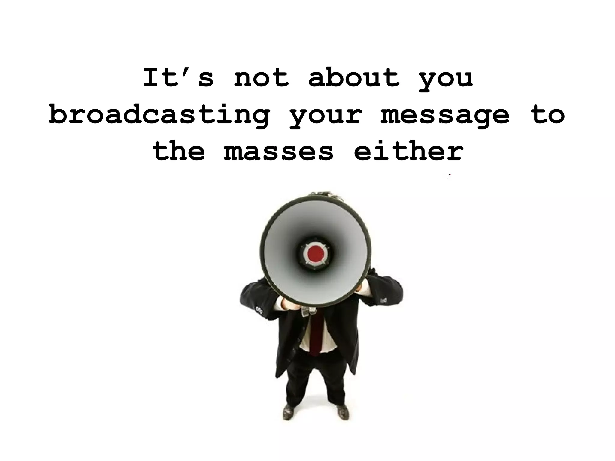 It’s not about you broadcasting your message to the masses either 