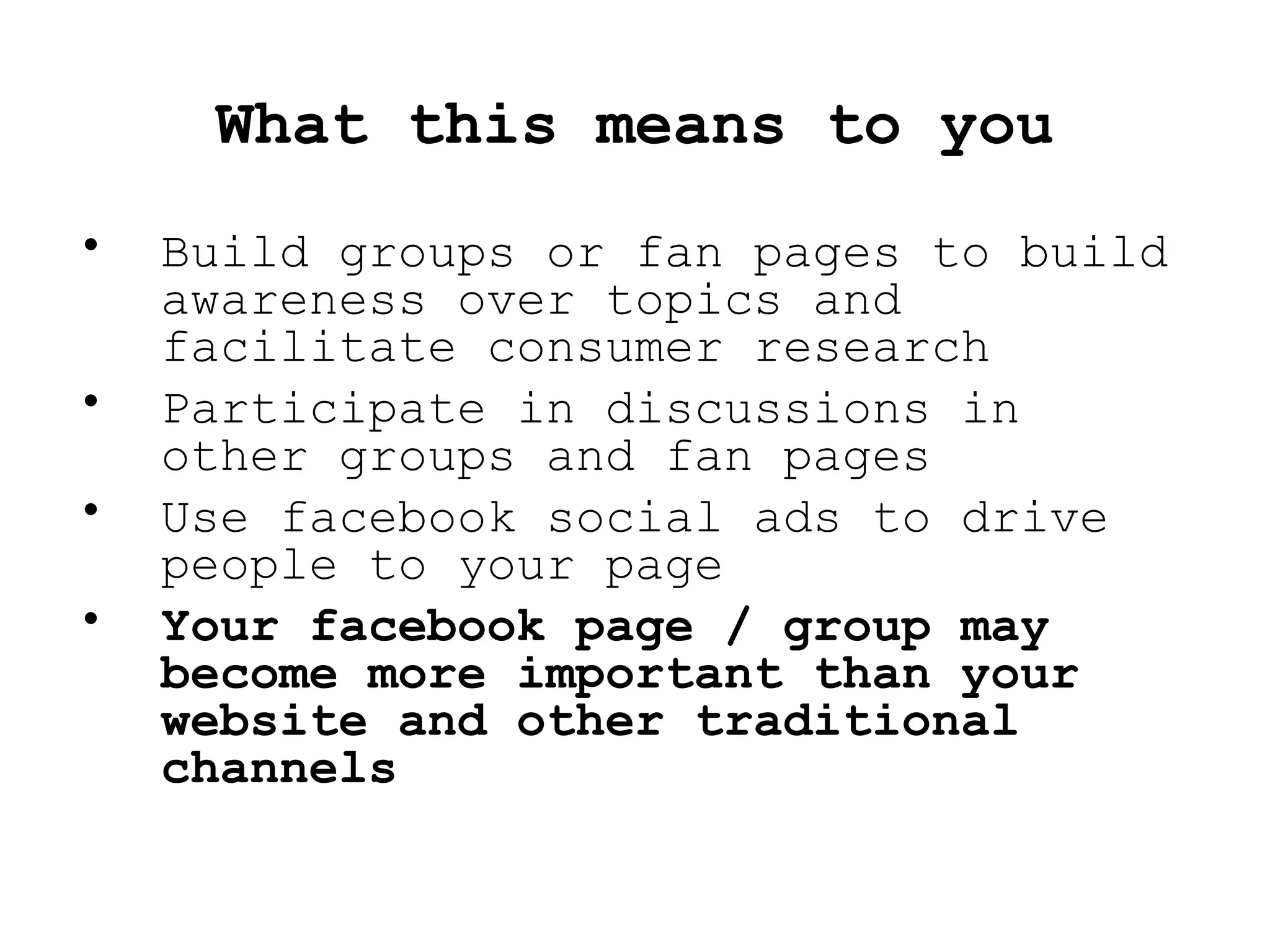 Build groups or fan pages to build awareness over topics and facilitate consumer research Participate in discussions in other groups and fan pages Use facebook social ads to drive people to your page Your facebook page / group may become more important than your website and other traditional channels What this means to you 