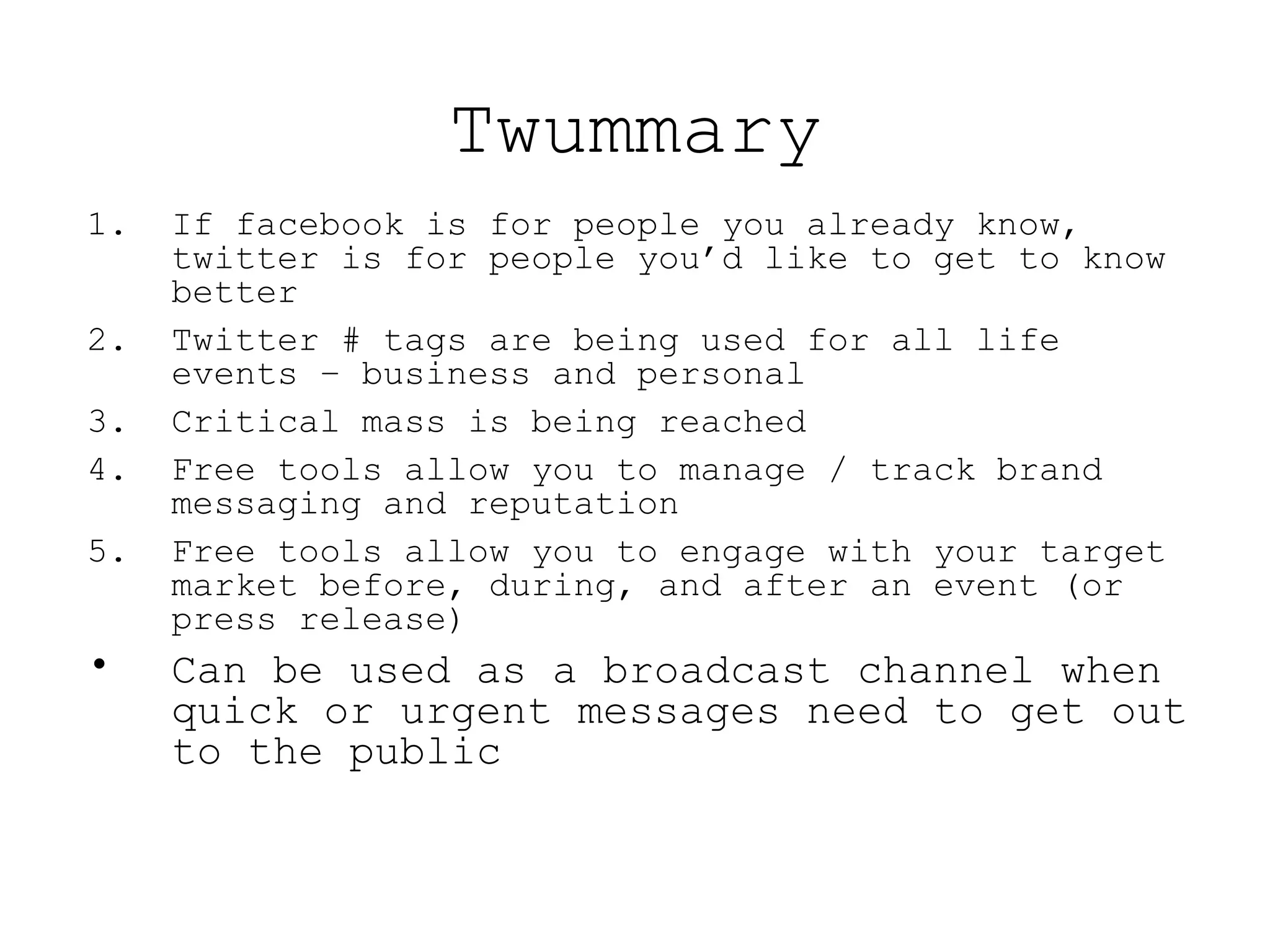 Twummary If facebook is for people you already know, twitter is for people you’d like to get to know better Twitter # tags are being used for all life events – business and personal Critical mass is being reached Free tools allow you to manage / track brand messaging and reputation Free tools allow you to engage with your target market before, during, and after an event (or press release) Can be used as a broadcast channel when quick or urgent messages need to get out to the public 