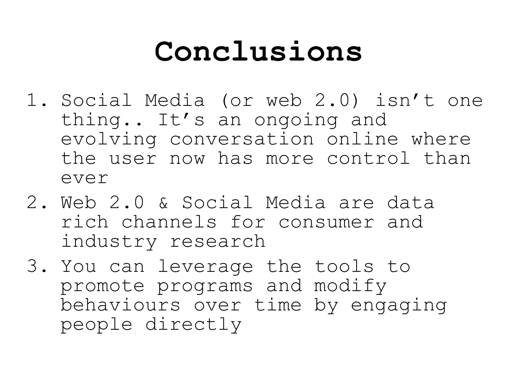 Conclusions Social Media (or web 2.0) isn’t one thing.. It’s an ongoing and evolving conversation online where the user now has more control than ever Web 2.0 & Social Media are data rich channels for consumer and industry research You can leverage the tools to promote programs and modify behaviours over time by engaging people directly 