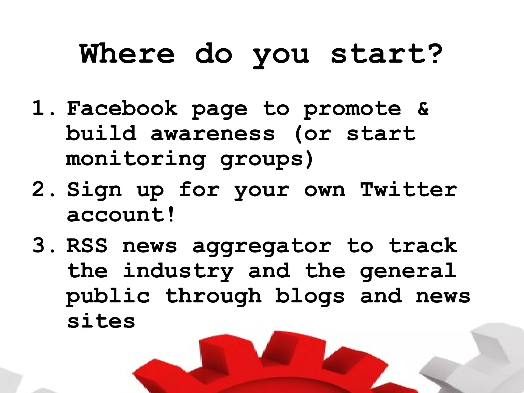 Where do you start? Facebook page to promote & build awareness (or start monitoring groups) Sign up for your own Twitter account! RSS news aggregator to track the industry and the general public through blogs and news sites  