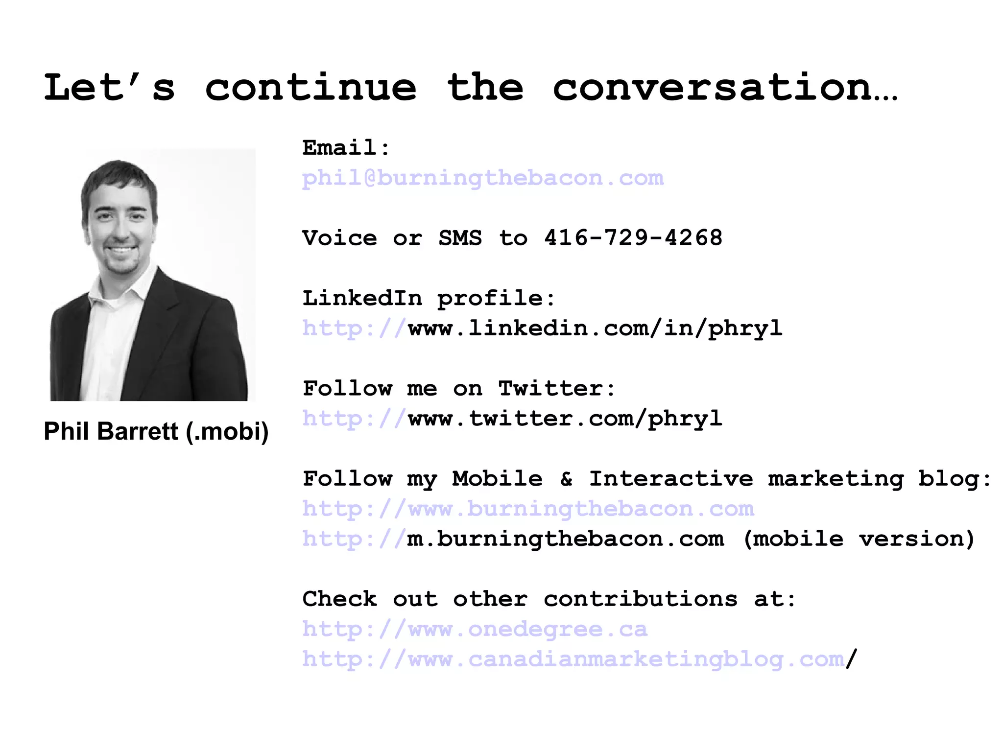 Let’s continue the conversation… Email: [email_address] Voice or SMS to 416-729-4268 LinkedIn profile:  http:// www.linkedin.com/in/phryl   Follow me on Twitter:  http:// www.twitter.com/phryl   Follow my Mobile & Interactive marketing blog: http:// www.burningthebacon.com http:// m.burningthebacon.com  (mobile version) ‏ Check out other contributions at:  http:// www.onedegree.ca http:// www.canadianmarketingblog.com /   Phil Barrett (.mobi) ‏ 