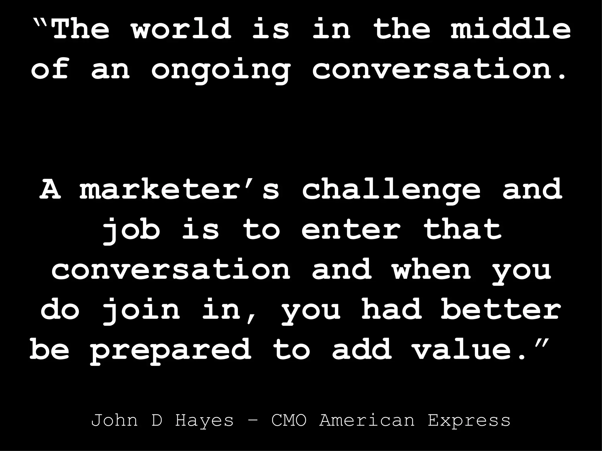 “ The world is in the middle of an ongoing conversation .  A marketer’s challenge and job is to enter that conversation and when you do join in, you had better be prepared to add value .”  John D Hayes – CMO American Express 