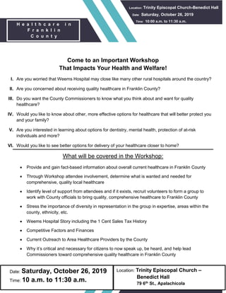 Location: Trinity Episcopal Church –
Benedict Hall
79 6th St., Apalachicola
Date: Saturday, October 26, 2019
Time: 10 a.m. to 11:30 a.m.
Come to an Important Workshop
That Impacts Your Health and Welfare!
I. Are you worried that Weems Hospital may close like many other rural hospitals around the country?
II. Are you concerned about receiving quality healthcare in Franklin County?
III. Do you want the County Commissioners to know what you think about and want for quality
healthcare?
IV. Would you like to know about other, more effective options for healthcare that will better protect you
and your family?
V. Are you interested in learning about options for dentistry, mental health, protection of at-risk
individuals and more?
VI. Would you like to see better options for delivery of your healthcare closer to home?
What will be covered in the Workshop:
 Provide and gain fact-based information about overall current healthcare in Franklin County
 Through Workshop attendee involvement, determine what is wanted and needed for
comprehensive, quality local healthcare
 Identify level of support from attendees and if it exists, recruit volunteers to form a group to
work with County officials to bring quality, comprehensive healthcare to Franklin County
 Stress the importance of diversity in representation in the group in expertise, areas within the
county, ethnicity, etc.
 Weems Hospital Story including the 1 Cent Sales Tax History
 Competitive Factors and Finances
 Current Outreach to Area Healthcare Providers by the County
 Why it’s critical and necessary for citizens to now speak up, be heard, and help lead
Commissioners toward comprehensive quality healthcare in Franklin County
H e a l t h c a r e i n
F r a n k l i n
C o u n t y
Location: Trinity Episcopal Church-Benedict Hall
Date: Saturday, October 26, 2019
T Time: 10:00 a.m. to 11:30 a.m.
 