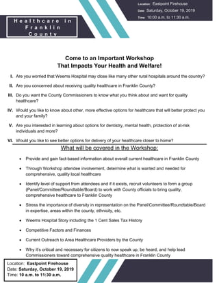 Location: Eastpoint Firehouse
Date: Saturday, October 19, 2019
Time: 10 a.m. to 11:30 a.m.
Come to an Important Workshop
That Impacts Your Health and Welfare!
I. Are you worried that Weems Hospital may close like many other rural hospitals around the country?
II. Are you concerned about receiving quality healthcare in Franklin County?
III. Do you want the County Commissioners to know what you think about and want for quality
healthcare?
IV. Would you like to know about other, more effective options for healthcare that will better protect you
and your family?
V. Are you interested in learning about options for dentistry, mental health, protection of at-risk
individuals and more?
VI. Would you like to see better options for delivery of your healthcare closer to home?
What will be covered in the Workshop:
 Provide and gain fact-based information about overall current healthcare in Franklin County
 Through Workshop attendee involvement, determine what is wanted and needed for
comprehensive, quality local healthcare
 Identify level of support from attendees and if it exists, recruit volunteers to form a group
(Panel/Committee/Roundtable/Board) to work with County officials to bring quality,
comprehensive healthcare to Franklin County
 Stress the importance of diversity in representation on the Panel/Committee/Roundtable/Board
in expertise, areas within the county, ethnicity, etc.
 Weems Hospital Story including the 1 Cent Sales Tax History
 Competitive Factors and Finances
 Current Outreach to Area Healthcare Providers by the County
 Why it’s critical and necessary for citizens to now speak up, be heard, and help lead
Commissioners toward comprehensive quality healthcare in Franklin County
H e a l t h c a r e i n
F r a n k l i n
C o u n t y
Location: Eastpoint Firehouse
Date: Saturday, October 19, 2019
Time: 10:00 a.m. to 11:30 a.m.
 