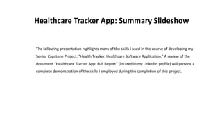 Healthcare Tracker App: Summary Slideshow
The following presentation highlights many of the skills I used in the course of developing my
Senior Capstone Project: “Health Tracker, Healthcare Software Application.” A review of the
document “Healthcare Tracker App: Full Report” (located in my LinkedIn profile) will provide a
complete demonstration of the skills I employed during the completion of this project.
 
