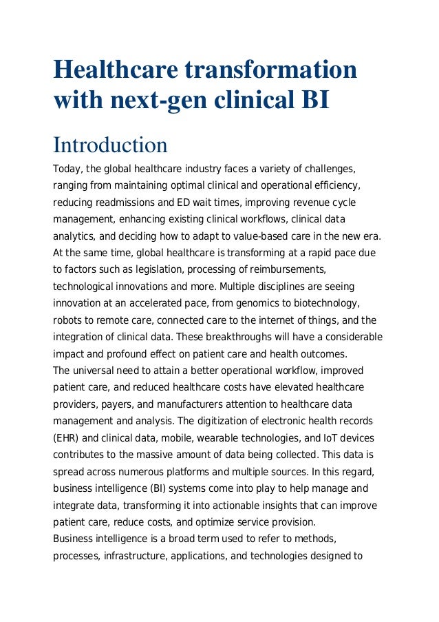 Healthcare transformation
with next-gen clinical BI
Introduction
Today, the global healthcare industry faces a variety of challenges,
ranging from maintaining optimal clinical and operational efficiency,
reducing readmissions and ED wait times, improving revenue cycle
management, enhancing existing clinical workflows, clinical data
analytics, and deciding how to adapt to value-based care in the new era.
At the same time, global healthcare is transforming at a rapid pace due
to factors such as legislation, processing of reimbursements,
technological innovations and more. Multiple disciplines are seeing
innovation at an accelerated pace, from genomics to biotechnology,
robots to remote care, connected care to the internet of things, and the
integration of clinical data. These breakthroughs will have a considerable
impact and profound effect on patient care and health outcomes.
The universal need to attain a better operational workflow, improved
patient care, and reduced healthcare costs have elevated healthcare
providers, payers, and manufacturers attention to healthcare data
management and analysis. The digitization of electronic health records
(EHR) and clinical data, mobile, wearable technologies, and IoT devices
contributes to the massive amount of data being collected. This data is
spread across numerous platforms and multiple sources. In this regard,
business intelligence (BI) systems come into play to help manage and
integrate data, transforming it into actionable insights that can improve
patient care, reduce costs, and optimize service provision.
Business intelligence is a broad term used to refer to methods,
processes, infrastructure, applications, and technologies designed to
 