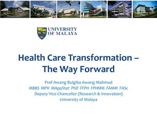 Health Care Transformation –
The Way Forward
Prof Awang Bulgiba Awang Mahmud
MBBS MPH MAppStat PhD FFPH FPHMM FAMM FASc
Deputy Vice-Chancellor (Research & Innovation)
University of Malaya
 