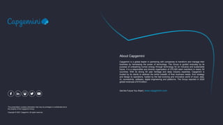 This presentation contains information that may be privileged or confidential and is
the property of the Capgemini Group.
Copyright © 2021 Capgemini. All rights reserved.
Capgemini is a global leader in partnering with companies to transform and manage their
business by harnessing the power of technology. The Group is guided everyday by its
purpose of unleashing human energy through technology for an inclusive and sustainable
future. It is a responsible and diverse organization of 270,000 team members in nearly 50
countries. With its strong 50 year heritage and deep industry expertise, Capgemini is
trusted by its clients to address the entire breadth of their business needs, from strategy
and design to operations, fuelled by the fast evolving and innovative world of cloud, data,
AI, connectivity, software, digital engineering and platforms. The Group reported in 2020
global revenues of €16 billion.
About Capgemini
Get the Future You Want | www.capgemini.com
 