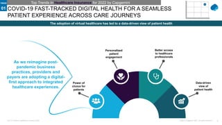 3
Public © Capgemini 2021. All rights reserved |
Top-10 Trends in Healthcare Insurance 2022
COVID-19 FAST-TRACKED DIGITAL HEALTH FOR A SEAMLESS
PATIENT EXPERIENCE ACROSS CARE JOURNEYS
The adoption of virtual healthcare has led to a data-driven view of patient health
Power of
choice for
patients
Personalized
patient
engagement
Better access
to healthcare
professionals
Data-driven
view of
patient health
Top Trends in Healthcare Insurance for 2022 by Capgemini
As we reimagine post-
pandemic business
practices, providers and
payers are adopting a digital-
first approach to integrated
healthcare experiences.
01
TREND
 