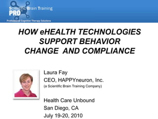 HOW eHEALTH TECHNOLOGIES
    SUPPORT BEHAVIOR
 CHANGE AND COMPLIANCE

     Laura Fay
     CEO, HAPPYneuron, Inc.
     (a Scientific Brain Training Company)



     Health Care Unbound
     San Diego, CA
     July 19-20, 2010
 