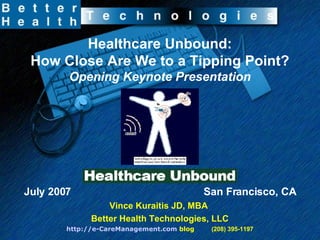 Healthcare Unbound: How Close Are We to a Tipping Point? Opening Keynote Presentation July 2007  San Francisco, CA Vince Kuraitis JD, MBA  Better Health Technologies, LLC http://e-CareManagement.com  blog   (208) 395-1197 