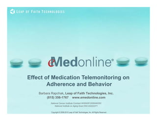 Effect of Medication Telemonitoring on
        Adherence and Behavior
    Barbara Rapchak, Leap of Faith Technologies, Inc.
         (815) 356-1767 www.emedonline.com
           National Cancer Institute Contract HHSN261200644005C
               National Institute on Aging Grant R44 AG022271


            Copyright © 2008-2010 Leap of Faith Technologies, Inc. All Rights Reserved. 	

 
